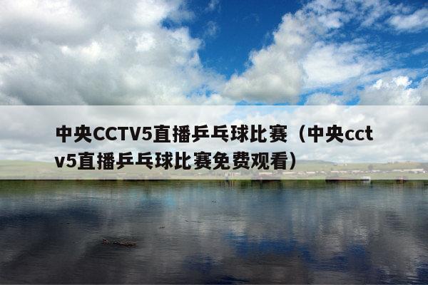 中央CCTV5直播乒乓球比赛(中央cctv5直播乒乓球比赛免费观看)