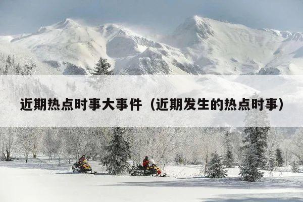 近期热点时事大事件(近期发生的热点时事)
