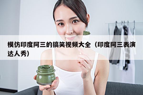 模仿印度阿三的搞笑视频大全(印度阿三表演达人秀)