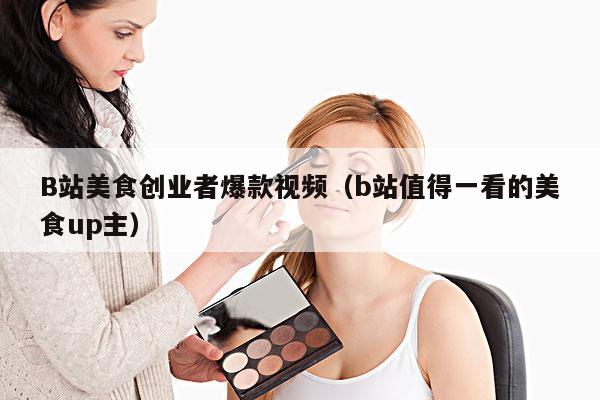 B站美食创业者爆款视频(b站值得一看的美食up主)
