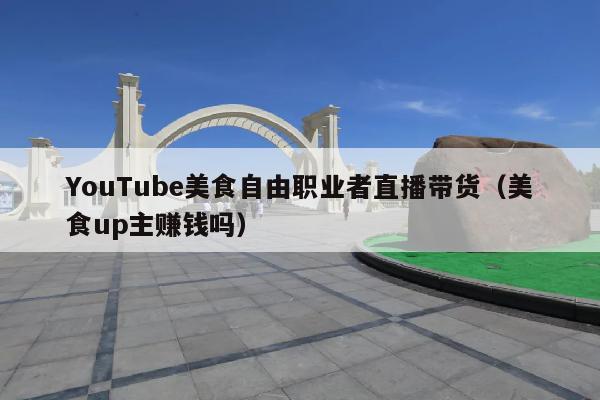 YouTube美食自由职业者直播带货(美食up主赚钱吗)