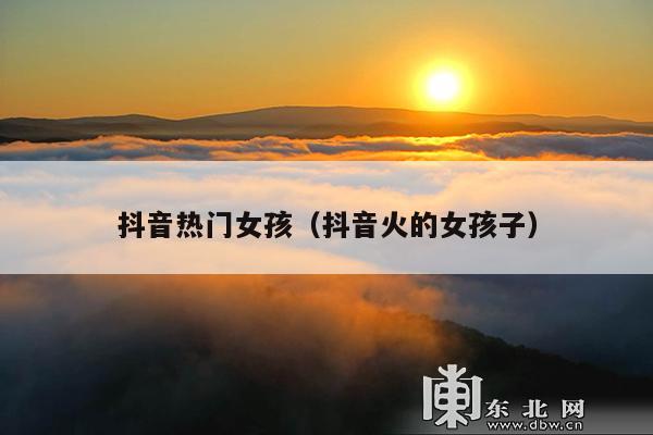 抖音热门女孩(抖音火的女孩子)