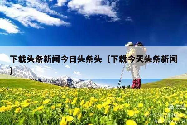 下载头条新闻今日头条头(下载今天头条新闻)