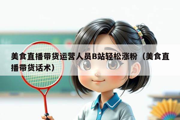 美食直播带货运营人员B站轻松涨粉(美食直播带货话术)