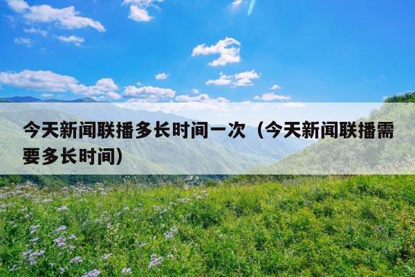今天新闻联播多长时间一次(今天新闻联播需要多长时间)