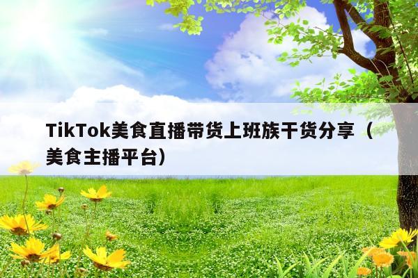 TikTok美食直播带货上班族干货分享(美食主播平台)