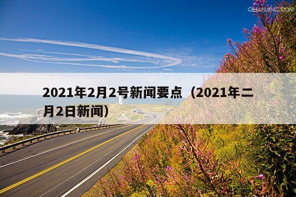 2021年2月2号新闻要点(2021年二月2日新闻)