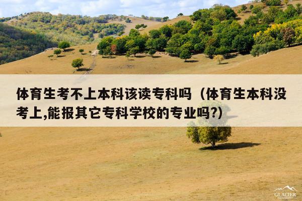 体育生考不上本科该读专科吗(体育生本科没考上,能报其它专科学校的专业吗?)