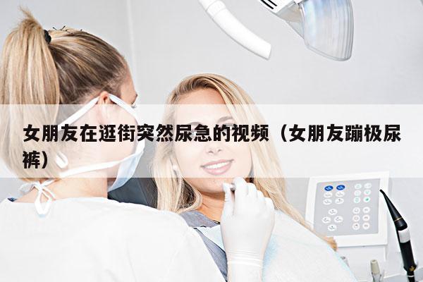 女朋友在逛街突然尿急的视频(女朋友蹦极尿裤)