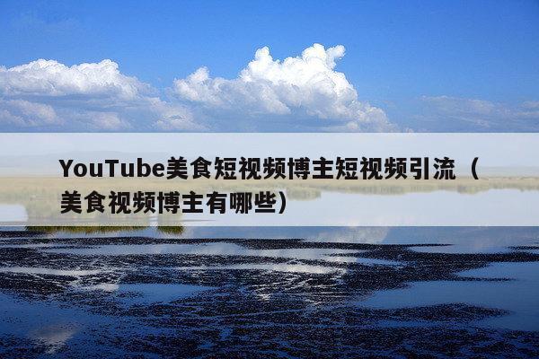 YouTube美食短视频博主短视频引流(美食视频博主有哪些)