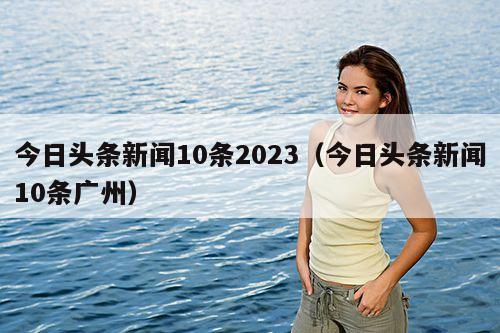 今日头条新闻10条2023(今日头条新闻10条广州)