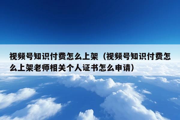 视频号知识付费怎么上架(视频号知识付费怎么上架老师相关个人证书怎么申请)