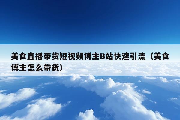 美食直播带货短视频博主B站快速引流(美食博主怎么带货)
