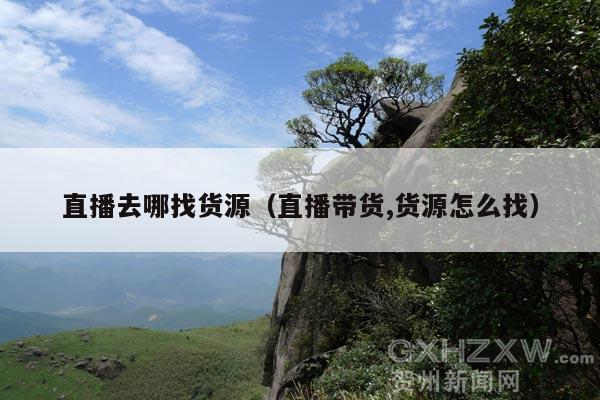 直播去哪找货源(直播带货,货源怎么找)