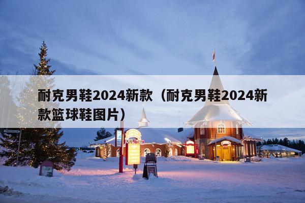 耐克男鞋2024新款(耐克男鞋2024新款篮球鞋图片)