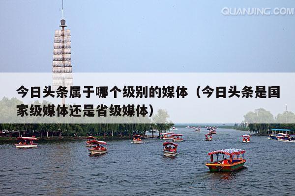 今日头条属于哪个级别的媒体(今日头条是国家级媒体还是省级媒体)