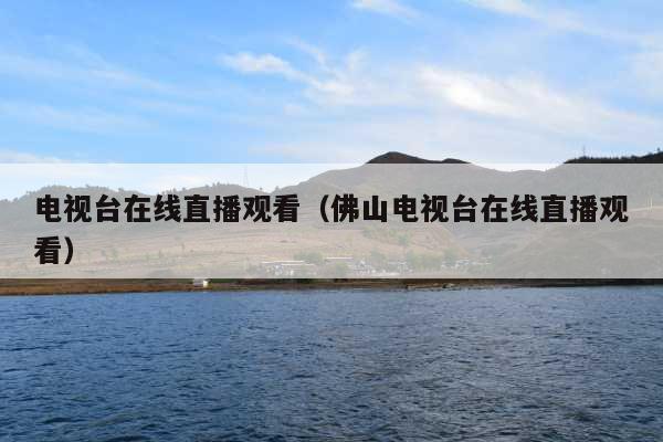 电视台在线直播观看(佛山电视台在线直播观看)