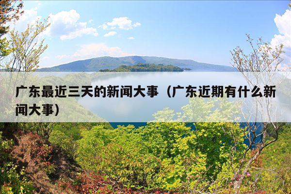 广东最近三天的新闻大事(广东近期有什么新闻大事)