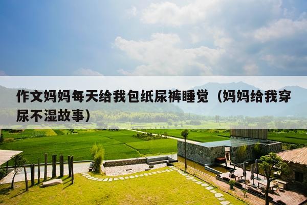作文妈妈每天给我包纸尿裤睡觉(妈妈给我穿尿不湿故事)