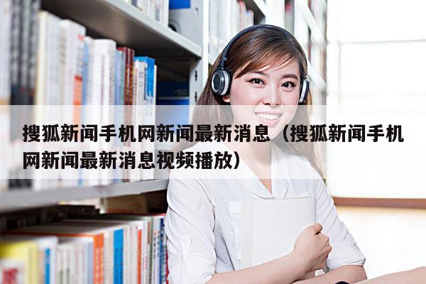 搜狐新闻手机网新闻最新消息(搜狐新闻手机网新闻最新消息视频播放)