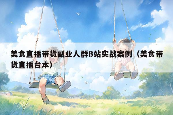 美食直播带货副业人群B站实战案例（美食带货直播台本）