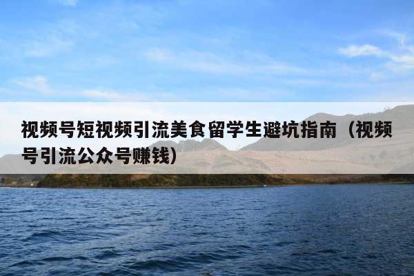 视频号短视频引流美食留学生避坑指南(视频号引流公众号赚钱)