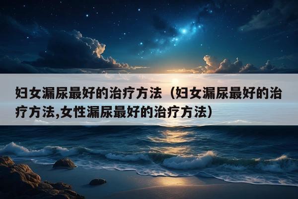 妇女漏尿最好的治疗方法(妇女漏尿最好的治疗方法,女性漏尿最好的治疗方法)