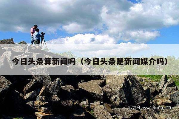 今日头条算新闻吗(今日头条是新闻媒介吗)