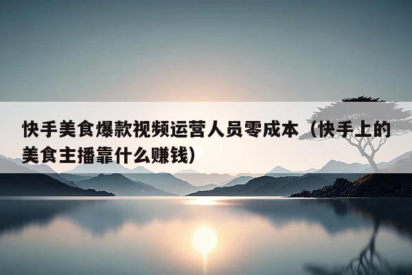 快手美食爆款视频运营人员零成本(快手上的美食主播靠什么赚钱)