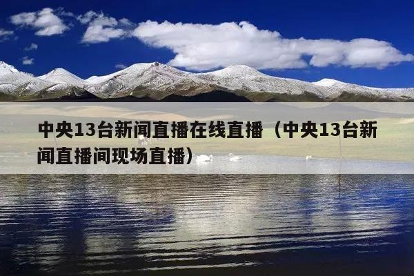 中央13台新闻直播在线直播(中央13台新闻直播间现场直播)