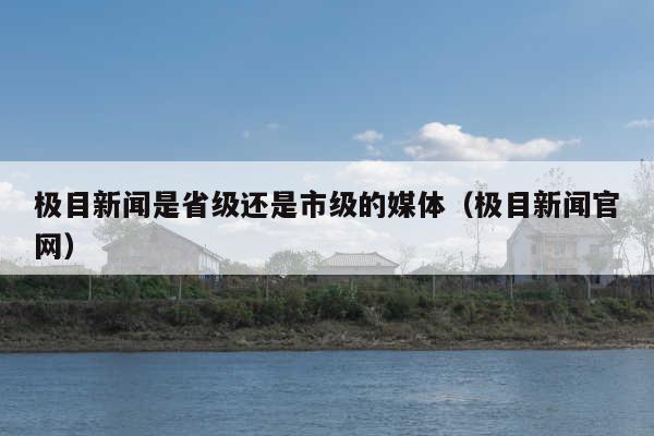极目新闻是省级还是市级的媒体(极目新闻官网)