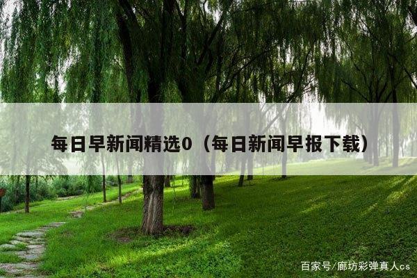 每日早新闻精选0(每日新闻早报下载)