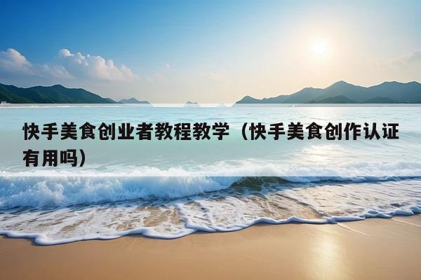 快手美食创业者教程教学(快手美食创作认证有用吗)