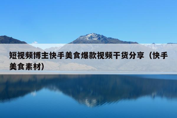 短视频博主快手美食爆款视频干货分享(快手美食素材)