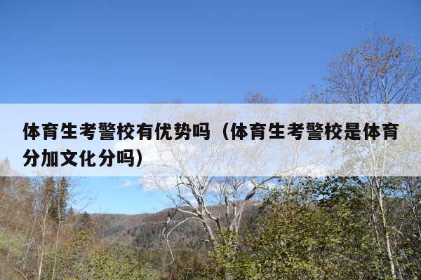 体育生考警校有优势吗(体育生考警校是体育分加文化分吗)