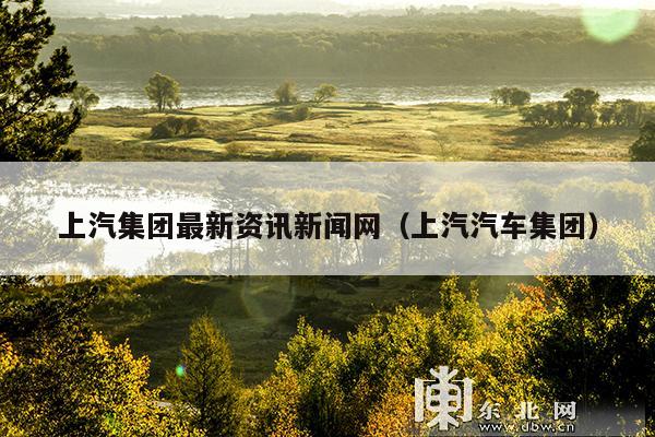 上汽集团最新资讯新闻网(上汽汽车集团)