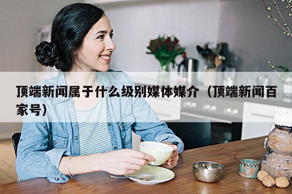 顶端新闻属于什么级别媒体媒介(顶端新闻百家号)