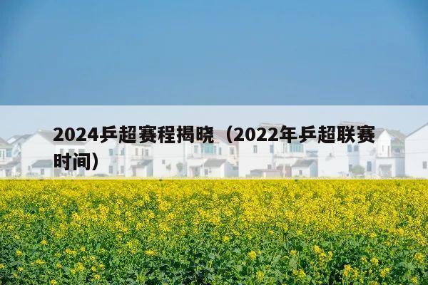 2024乒超赛程揭晓(2022年乒超联赛时间)