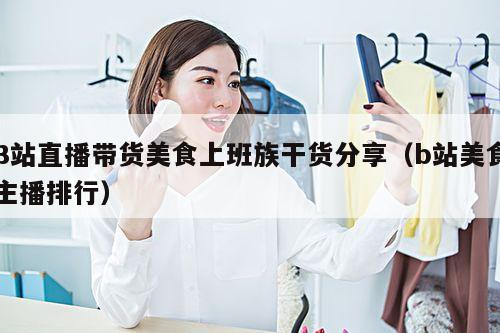 B站直播带货美食上班族干货分享(b站美食主播排行)