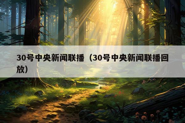30号中央新闻联播(30号中央新闻联播回放)