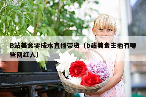 B站美食零成本直播带货(b站美食主播有哪些网红人)
