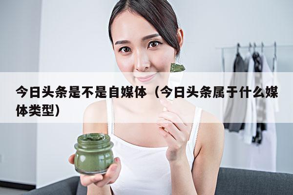 今日头条是不是自媒体(今日头条属于什么媒体类型)