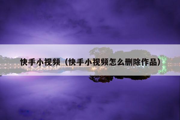快手小视频(快手小视频怎么删除作品)