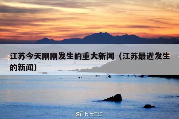 江苏今天刚刚发生的重大新闻(江苏最近发生的新闻)