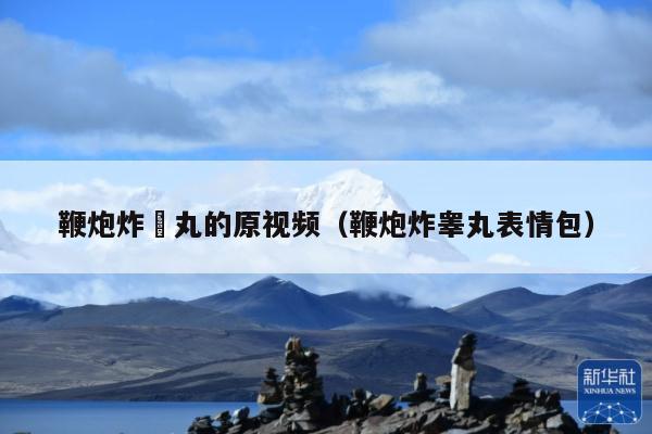 鞭炮炸睪丸的原视频(鞭炮炸睾丸表情包)